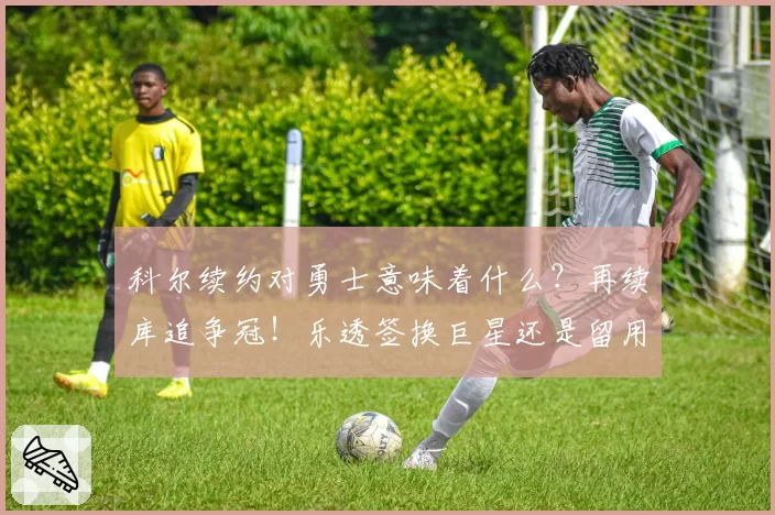 科尔续约对勇士意味着什么?再续库追争冠!乐透签换巨星还是留用