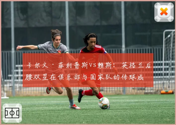 卡尔文·菲利普斯vs赖斯：英格兰后腰双星在俱乐部与国家队的传球成功率对比