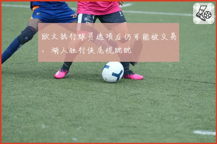 欧文执行球员选项后仍可能被交易，湖人独行侠虎视眈眈