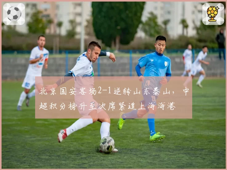 北京国安客场2-1逆转山东泰山，中超积分榜升至次席紧追上海海港