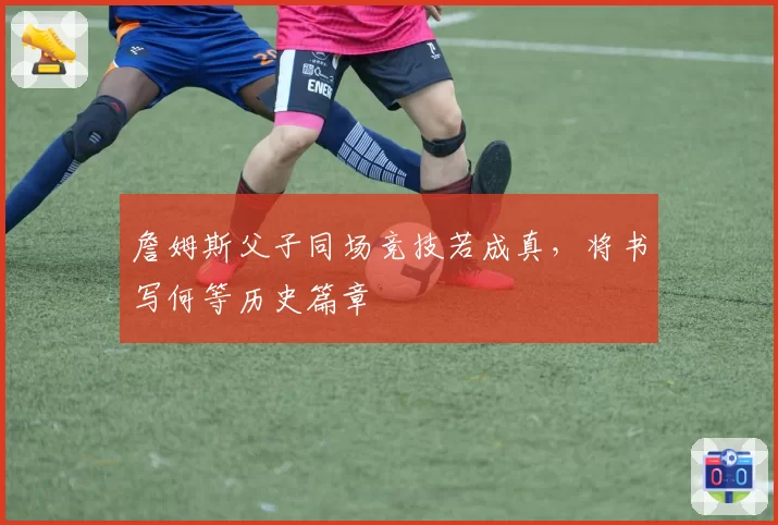 詹姆斯父子同场竞技若成真，将书写何等历史篇章