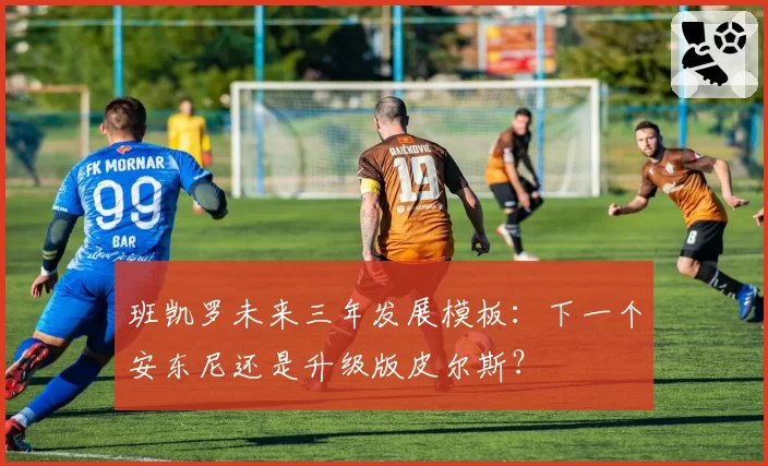 班凯罗未来三年发展模板：下一个安东尼还是升级版皮尔斯？