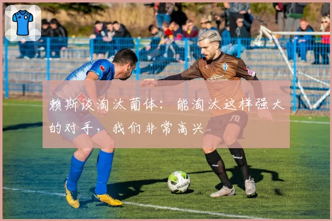 赖斯谈淘汰葡体:能淘汰这样强大的对手,我们非常高兴