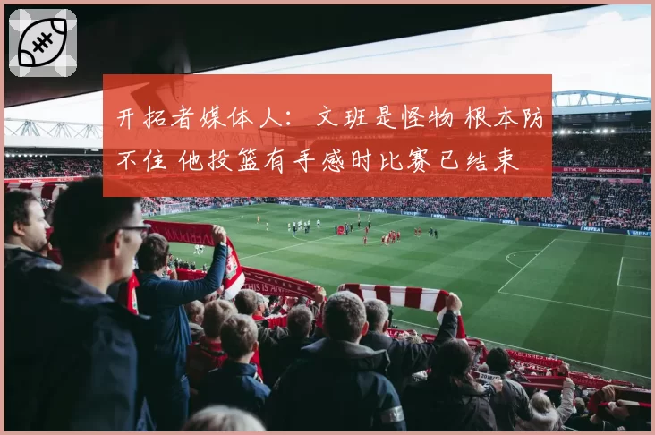 开拓者媒体人:文班是怪物 根本防不住 他投篮有手感时比赛已结束