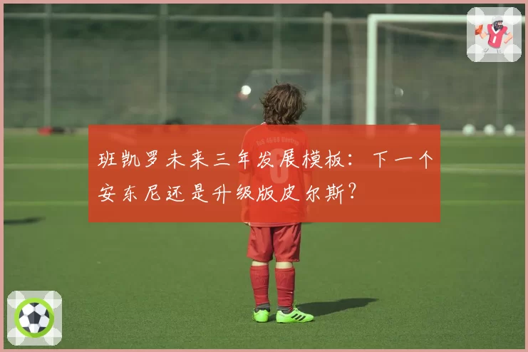 班凯罗未来三年发展模板：下一个安东尼还是升级版皮尔斯？