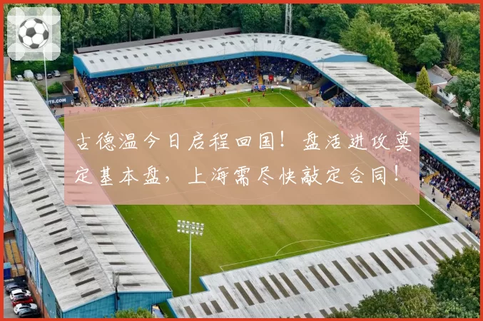 古德温今日启程回国!盘活进攻奠定基本盘,上海需尽快敲定合同!