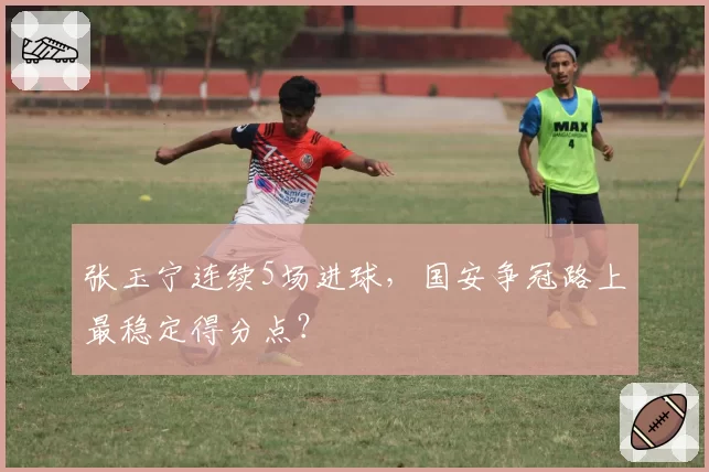 张玉宁连续5场进球，国安争冠路上最稳定得分点？