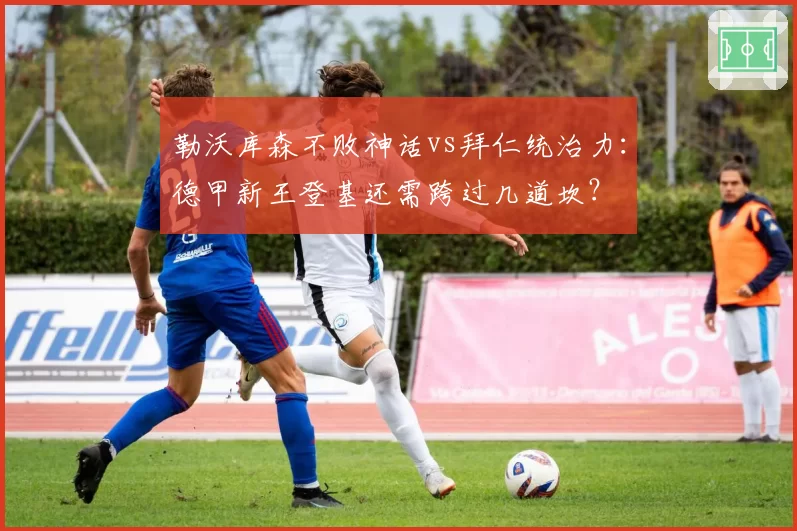 勒沃库森不败神话vs拜仁统治力:德甲新王登基还需跨过几道坎?