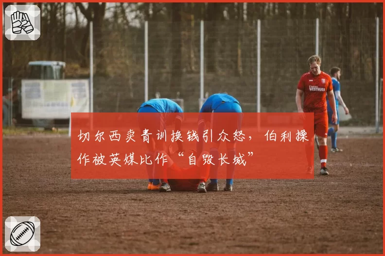 切尔西卖青训换钱引众怒，伯利操作被英媒比作“自毁长城”