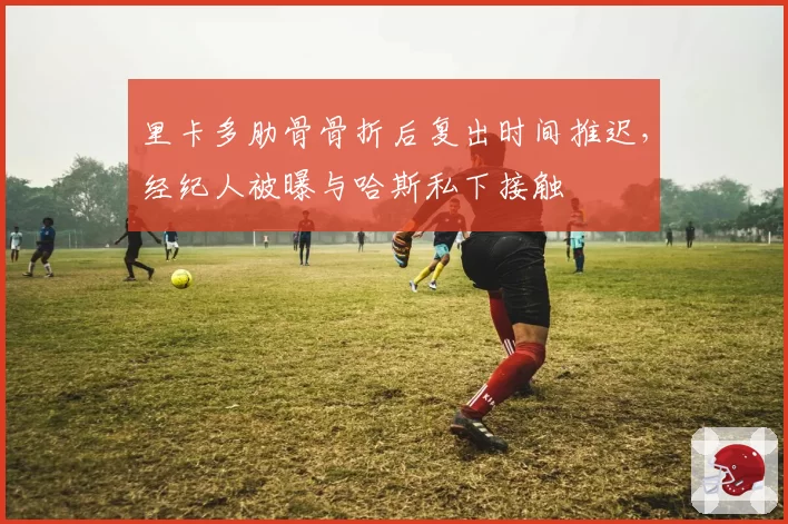 里卡多肋骨骨折后复出时间推迟，经纪人被曝与哈斯私下接触