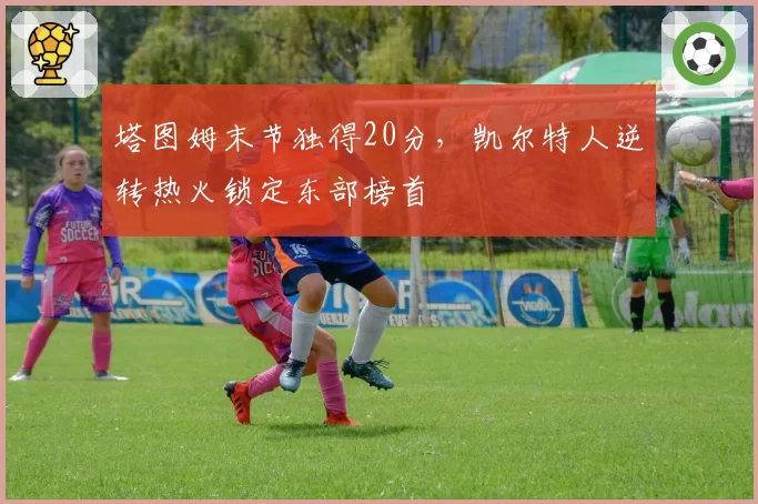 塔图姆末节独得20分，凯尔特人逆转热火锁定东部榜首