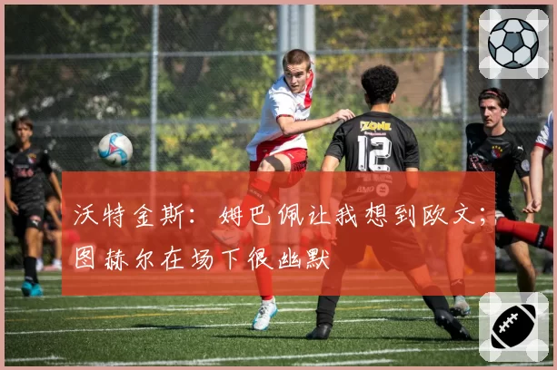 沃特金斯:姆巴佩让我想到欧文;图赫尔在场下很幽默