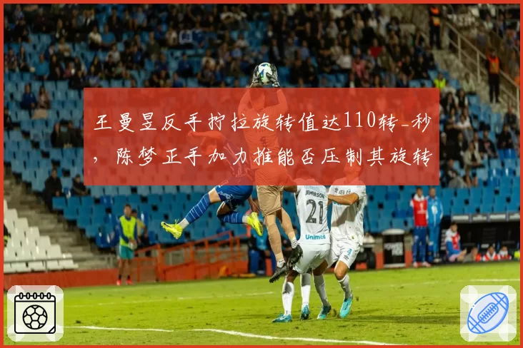 王曼昱反手拧拉旋转值达110转_秒，陈梦正手加力推能否压制其旋转？