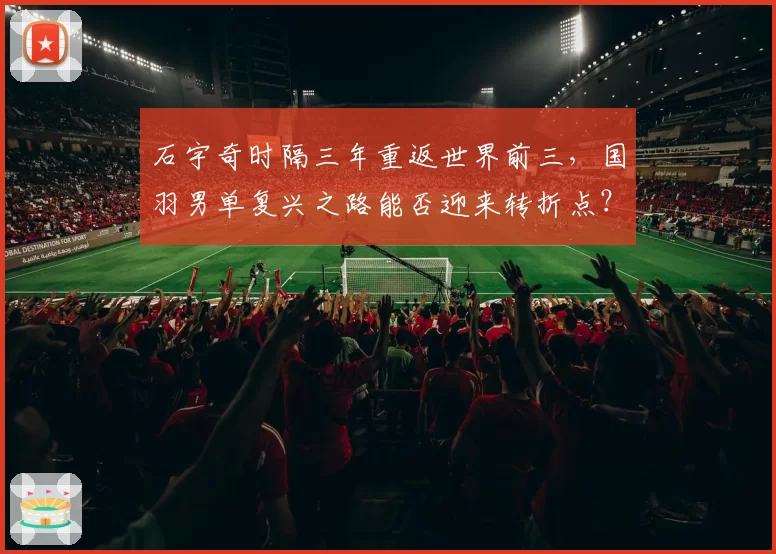 石宇奇时隔三年重返世界前三,国羽男单复兴之路能否迎来转折点?