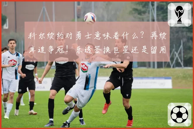 科尔续约对勇士意味着什么?再续库追争冠!乐透签换巨星还是留用