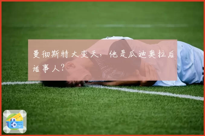 曼彻斯特大变天，他是瓜迪奥拉后话事人？