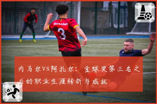 内马尔vs阿扎尔:金球奖第三名之后的职业生涯转折与成就