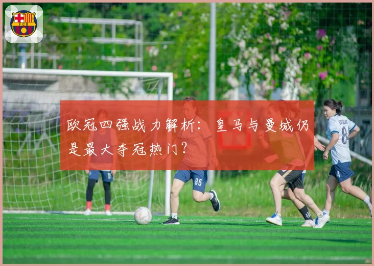欧冠四强战力解析：皇马与曼城仍是最大夺冠热门？