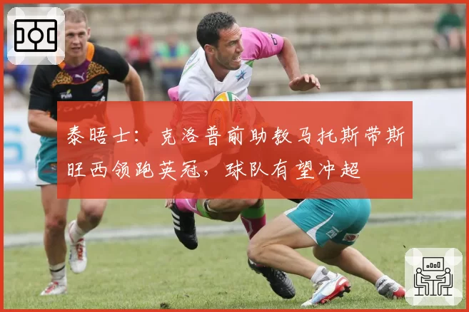泰晤士：克洛普前助教马托斯带斯旺西领跑英冠，球队有望冲超