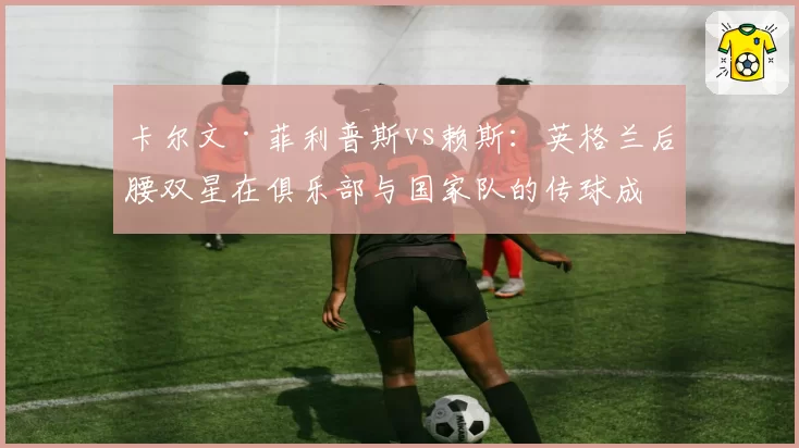 卡尔文·菲利普斯vs赖斯：英格兰后腰双星在俱乐部与国家队的传球成功率对比