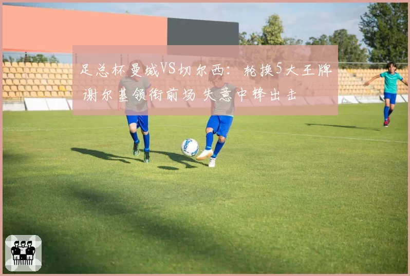 足总杯曼城VS切尔西:轮换5大王牌 谢尔基领衔前场 失意中锋出击