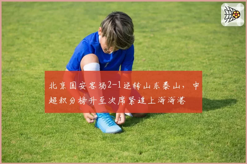北京国安客场2-1逆转山东泰山，中超积分榜升至次席紧追上海海港