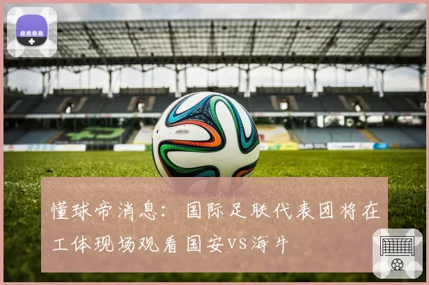 懂球帝消息:国际足联代表团将在工体现场观看国安vs海牛