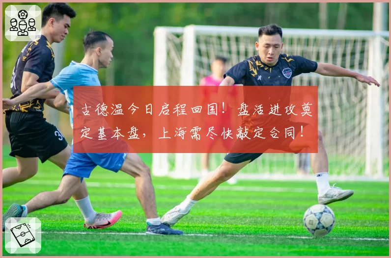 古德温今日启程回国!盘活进攻奠定基本盘,上海需尽快敲定合同!