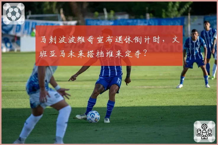 马刺波波维奇宣布退休倒计时，文班亚马未来搭档谁来定夺？