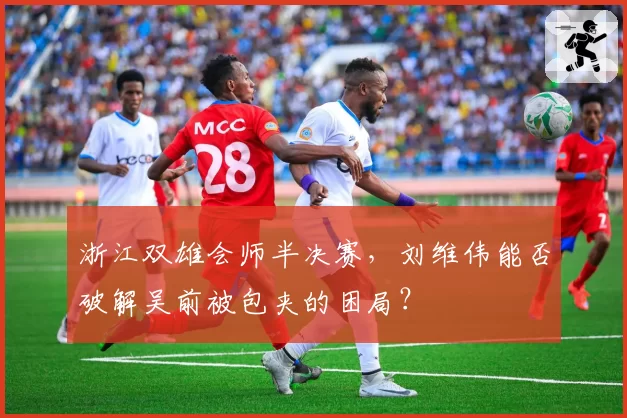 浙江双雄会师半决赛,刘维伟能否破解吴前被包夹的困局?