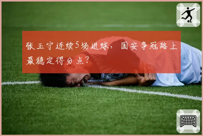 张玉宁连续5场进球,国安争冠路上最稳定得分点?