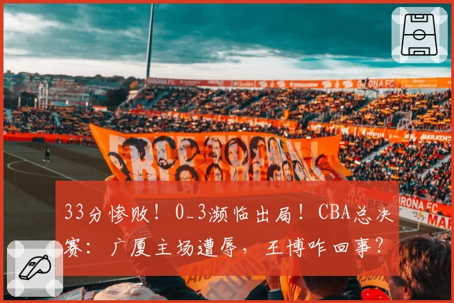 33分惨败！0_3濒临出局！CBA总决赛：广厦主场遭辱，王博咋回事？