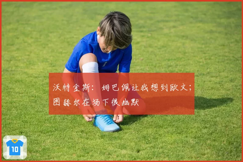 沃特金斯：姆巴佩让我想到欧文；图赫尔在场下很幽默