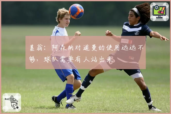 基翁：阿森纳对道曼的使用远远不够，球队需要有人站出来