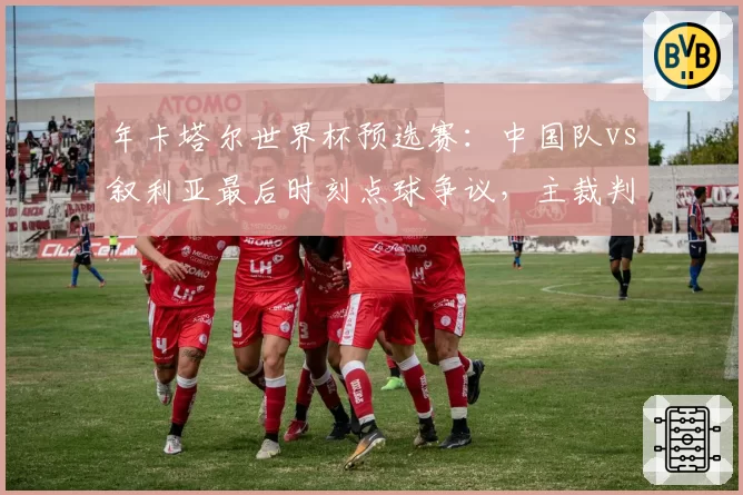 年卡塔尔世界杯预选赛：中国队vs叙利亚最后时刻点球争议，主裁判是否受到主场压力？