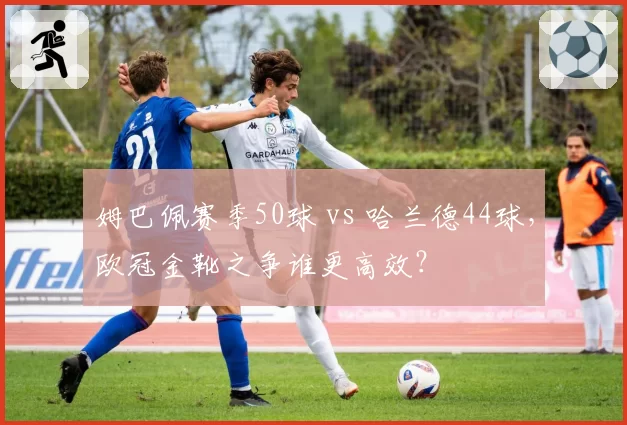 姆巴佩赛季50球 vs 哈兰德44球，欧冠金靴之争谁更高效？