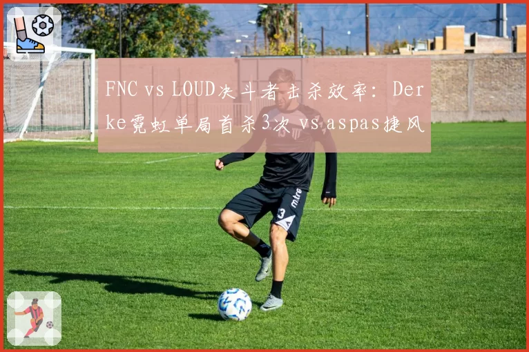 FNC vs LOUD决斗者击杀效率：Derke霓虹单局首杀3次 vs aspas捷风残局胜率54%反超