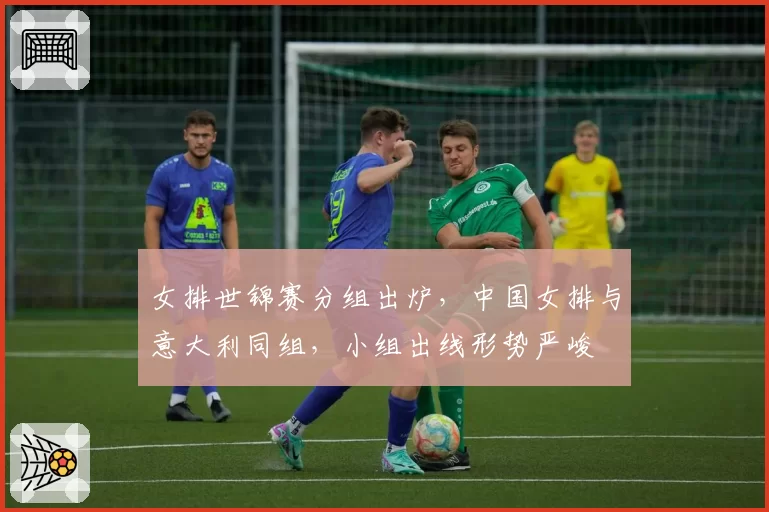 女排世锦赛分组出炉，中国女排与意大利同组，小组出线形势严峻