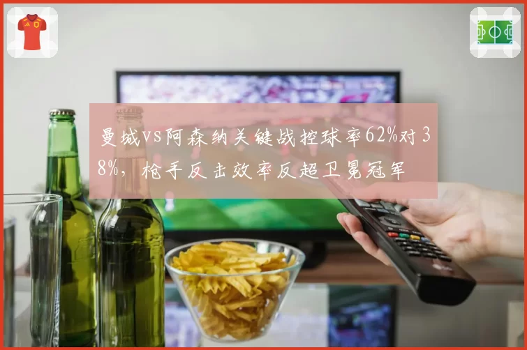 曼城vs阿森纳关键战控球率62%对38%，枪手反击效率反超卫冕冠军
