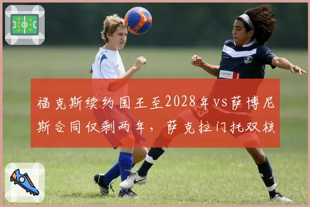 福克斯续约国王至2028年vs萨博尼斯合同仅剩两年，萨克拉门托双核未来时间线错位