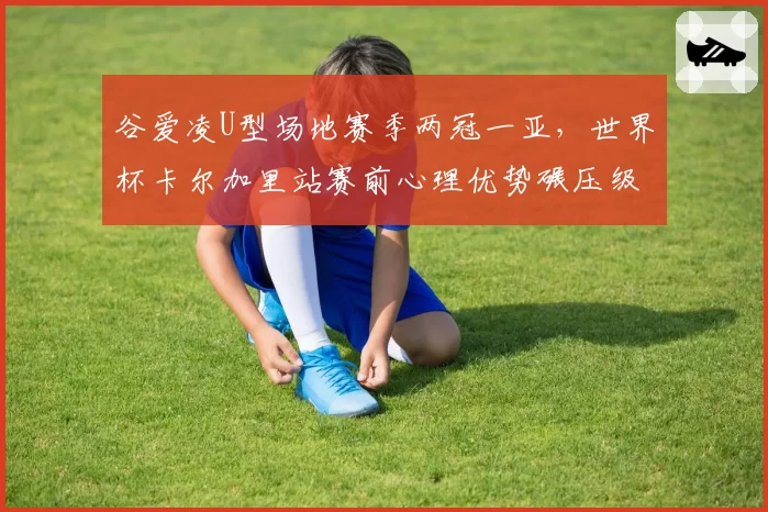 谷爱凌U型场地赛季两冠一亚，世界杯卡尔加里站赛前心理优势碾压级表现__br_