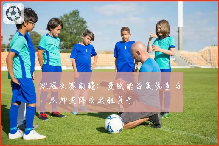 欧冠决赛前瞻:曼城能否复仇皇马,瓜帅变阵或成胜负手