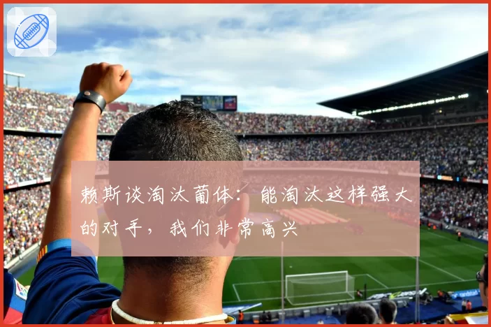 赖斯谈淘汰葡体:能淘汰这样强大的对手,我们非常高兴
