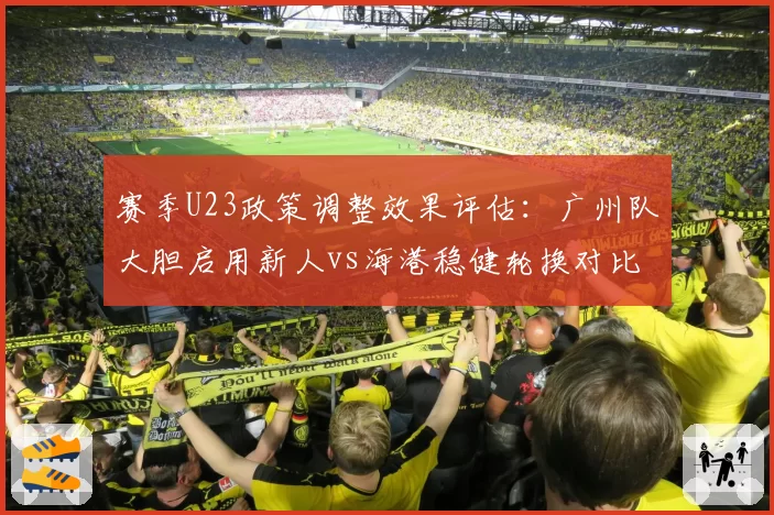 赛季U23政策调整效果评估：广州队大胆启用新人vs海港稳健轮换对比