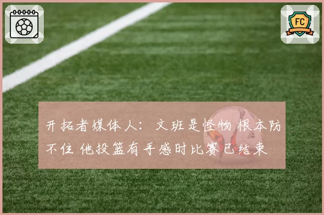 开拓者媒体人:文班是怪物 根本防不住 他投篮有手感时比赛已结束