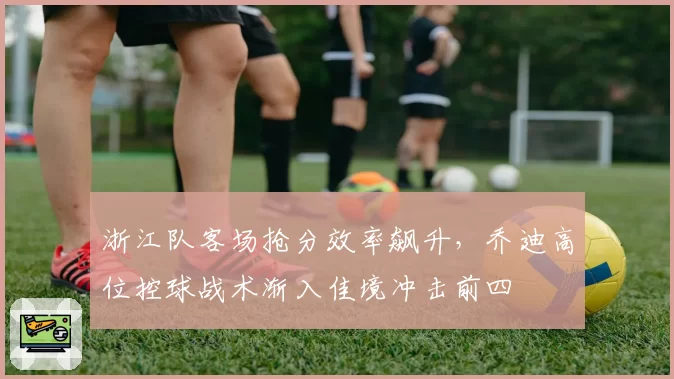 浙江队客场抢分效率飙升,乔迪高位控球战术渐入佳境冲击前四