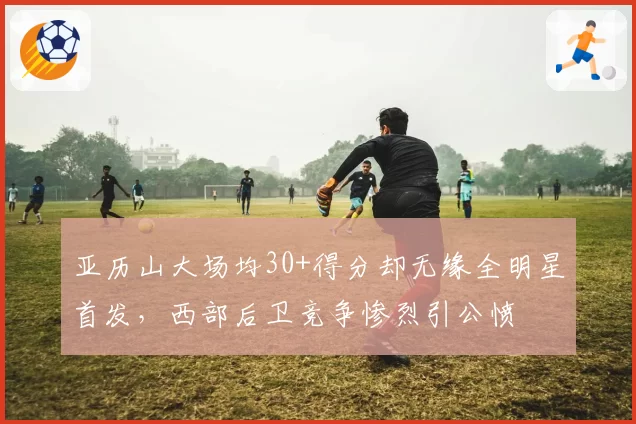 亚历山大场均30+得分却无缘全明星首发，西部后卫竞争惨烈引公愤