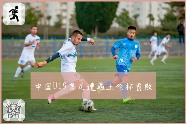 中国U19男足遭遇土伦杯首败