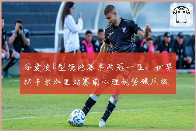 谷爱凌U型场地赛季两冠一亚，世界杯卡尔加里站赛前心理优势碾压级表现__br_