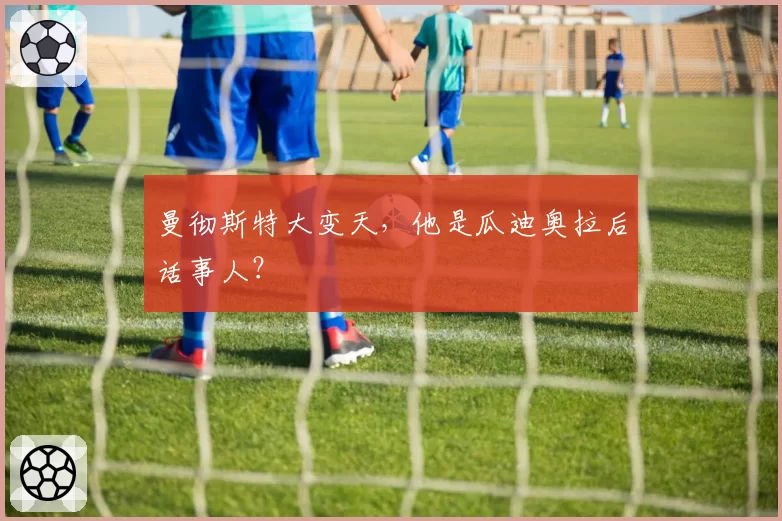曼彻斯特大变天，他是瓜迪奥拉后话事人？